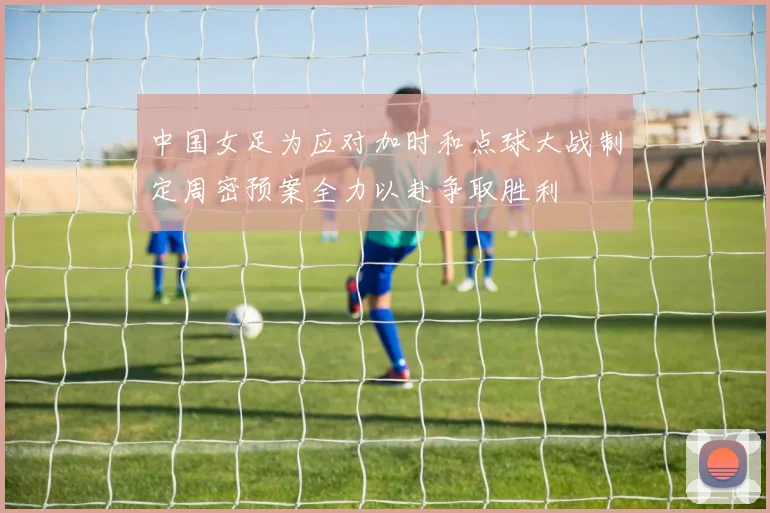 中国女足为应对加时和点球大战制定周密预案全力以赴争取胜利